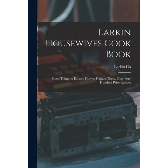 Larkin Housewives Cook Book: Good Things to Eat and How to Prepare Them, Over Four Hundred Prize Recipes (Paperback)