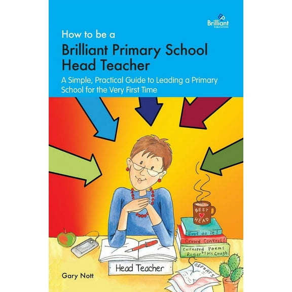 How to Be a Brilliant Primary School Head Teacher : A Simple. Practical Guide to Leading a Primary School for the Very First Time