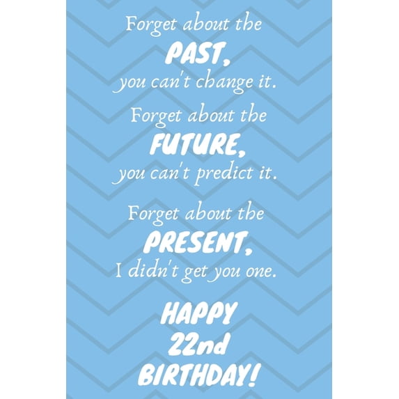Forget about the past, you can't change it. Forget about the future, you can't predict it. Forget about the present, I didn't get you one. Happy 22nd