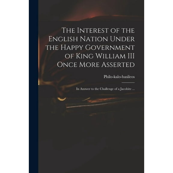 The Interest of the English Nation Under the Happy Government of King William III Once More Asserted : in Answer to the Challenge of a Jacobite ... (Paperback)