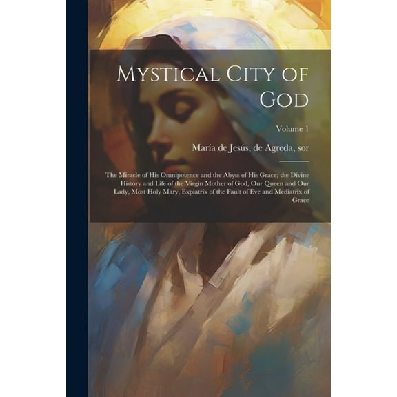 Mystical City of God: The Miracle of His Omnipotence and the Abyss of His Grace; the Divine History and Life of the Virgin Mother of God, Our Queen and Our Lady, Most Holy Mary, Expiatrix of the Fault