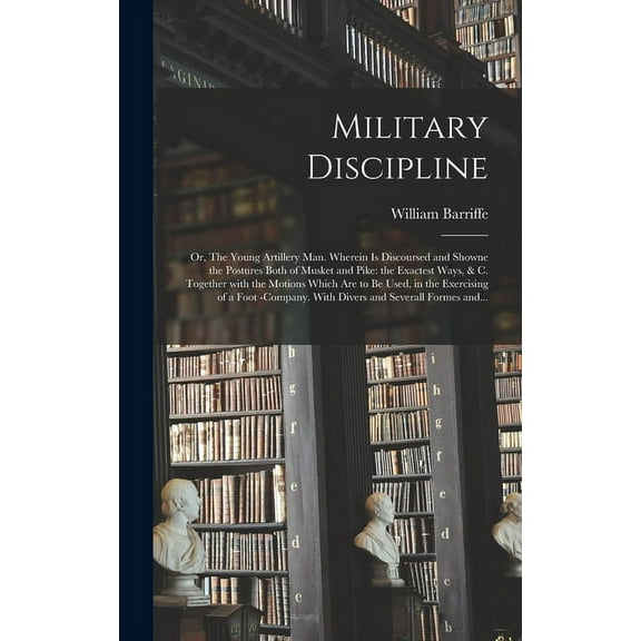 Military Discipline : or, The Young Artillery Man. Wherein is Discoursed and Showne the Postures Both of Musket and Pike: the Exactest Ways, & C. Together With the Motions Which Are to Be Used, in the Exercising of a Foot -company. With Divers And... (Hardcover)
