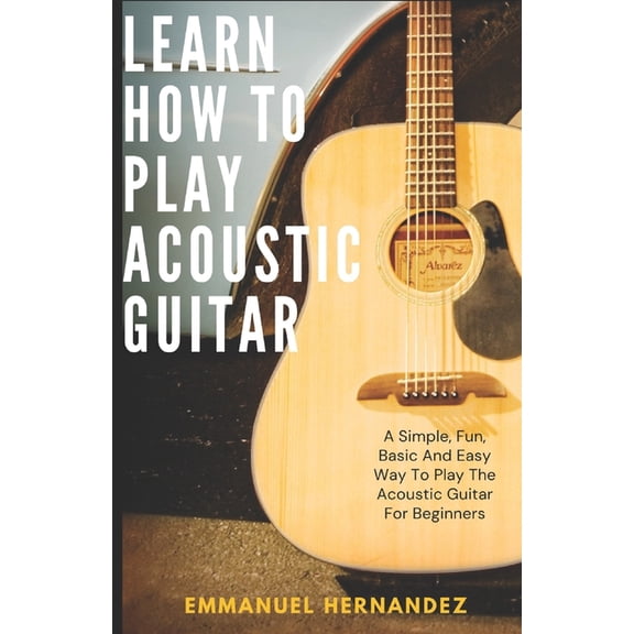 Learn How To Play Acoustic Guitar: A Simple, Fun, Basic And Easy Way To Play The Acoustic Guitar For Beginners, (Paperback)