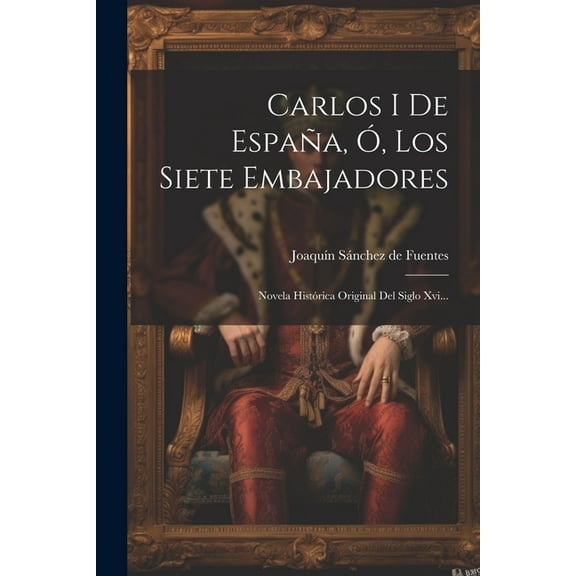 Carlos I De España, Ó, Los Siete Embajadores: Novela Histórica Original Del Siglo Xvi... (Paperback)