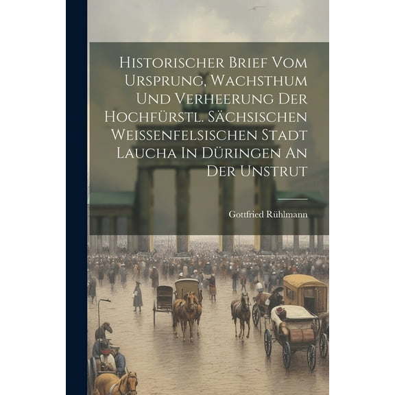 Historischer Brief Vom Ursprung, Wachsthum Und Verheerung Der Hochfürstl. Sächsischen Weissenfelsischen Stadt Laucha In Düringen An Der Unstrut (Paperback)