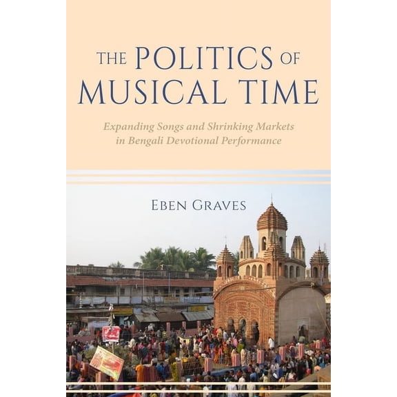 The Politics of Musical Time: Expanding Songs and Shrinking Markets in Bengali Devotional Performance, (Paperback)