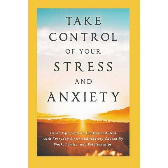 Take Control of Your Stress and Anxiety: Great Tips To Be In Control and Deal with Everyday Stress and Anxiety Caused By Work, Family, and Relationships. (Paperback)