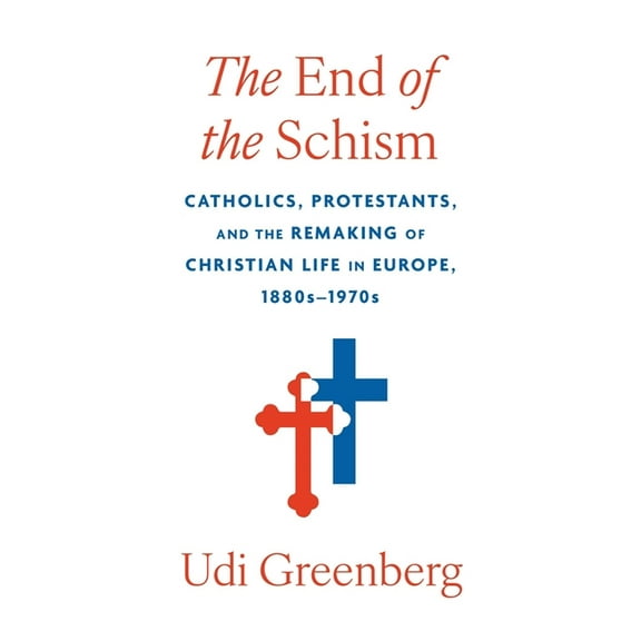 The End of the Schism: Catholics, Protestants, and the Remaking of Christian Life in Europe, 1880s-1970s, (Hardcover)