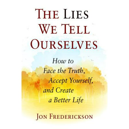 The Lies We Tell Ourselves : How to Face the Truth, Accept Yourself, and Create a Better