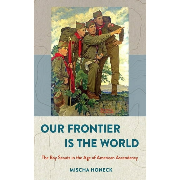 United States in the World Our Frontier Is the World: The Boy Scouts in the Age of American Ascendancy, (Hardcover)