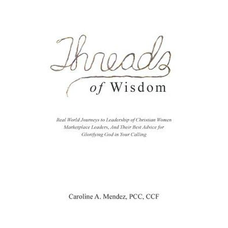 Threads of Wisdom : Real World Journeys to Leadership of Christian Women Marketplace Leaders, and Their Best Advice for Glorifying God in Your