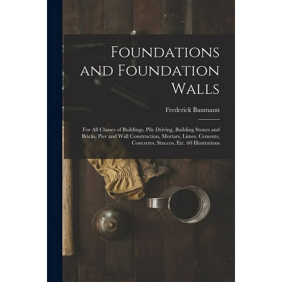 Foundations and Foundation Walls: For All Classes of Buildings, Pile Driving, Building Stones and Bricks, Pier and Wall Construction, Mortars, Limes,
