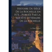 Histoire du sige de La Rochelle en 1573 ... publie par la Socit littraire de La Rochelle (Paperback)