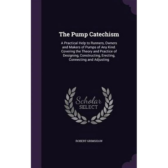 The Pump Catechism: A Practical Help to Runners, Owners and Makers of Pumps of Any Kind. Covering the Theory and Practice of Designing, Co