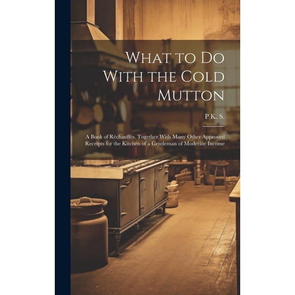 What to Do With the Cold Mutton: A Book of Réchauffés. Together With Many Other Approved Receipts for the Kitchen of a Gentleman of Moderate Income (Hardcover)