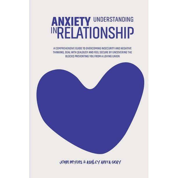Understanding Anxiety In Relationship A Comprehensive Guide To Overcoming Insecurity And Negative Thinking Deal With Jealousy And Feel Secure By Uncovering The Blocks Preventing You From A Loving Union Paperback