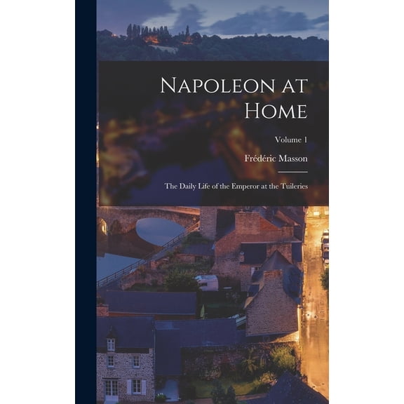 Napoleon at Home: The Daily Life of the Emperor at the Tuileries; Volume 1, (Hardcover)