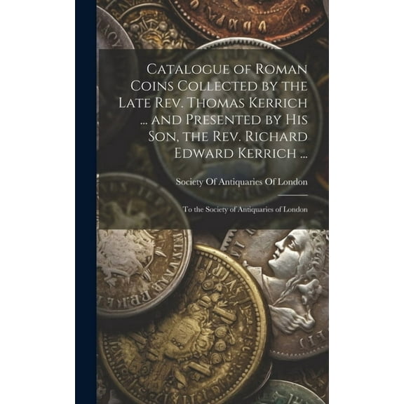 Catalogue of Roman Coins Collected by the Late Rev. Thomas Kerrich ... and Presented by His Son, the Rev. Richard Edward Kerrich ...: To the Society of Antiquaries of London (Hardcover)