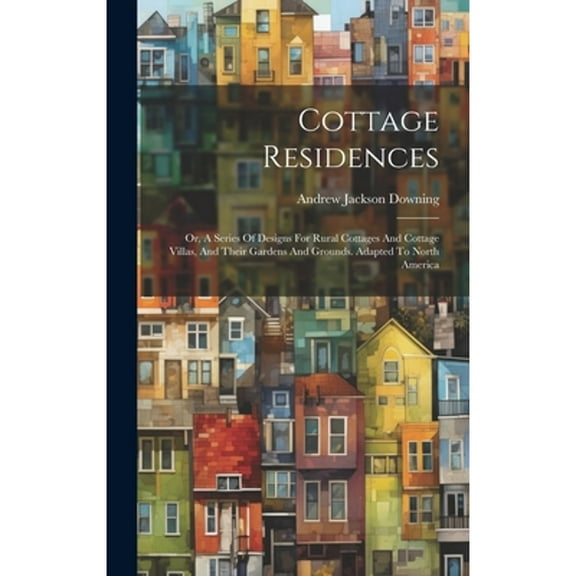 Cottage Residences: Or, A Series Of Designs For Rural Cottages And Cottage Villas, And Their Gardens And Grounds. Adapted To North America (Hardcover)