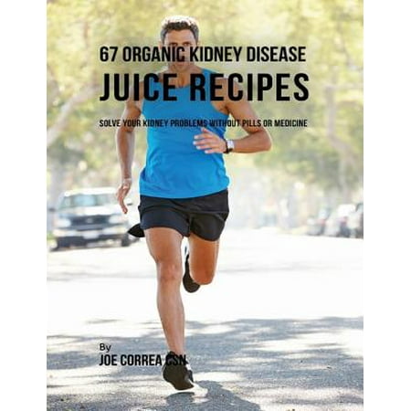 67 Organic Kidney Disease Juice Recipes: Solve Your Kidney Problems Without Pills or Medicine -