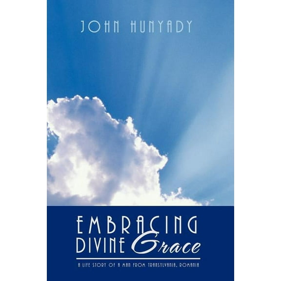 Embracing Divine Grace : A Life Story of a Man from Transylvania, Romania