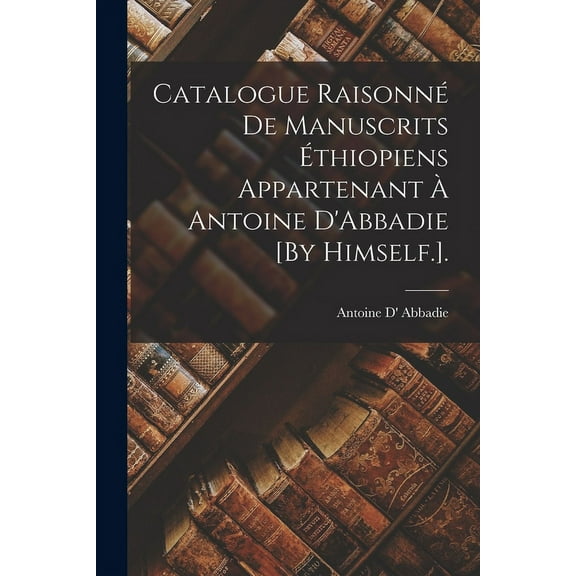Catalogue Raisonné De Manuscrits Éthiopiens Appartenant À Antoine D'Abbadie [By Himself.]. (Paperback)
