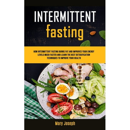 The Benefits of Starting Fasting Today: Intermittent Fasting Diet Cookbook: How Intermittent Fasting Burns Fat And Improves Your Energy Levels Much Faster And Learn The Best Detoxification