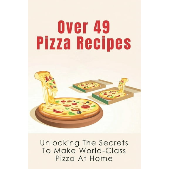 Over 49 Pizza Recipes: Unlocking The Secrets To Make World-Class Pizza At Home: Delicious Pizza Recipes Guide (Paperback)