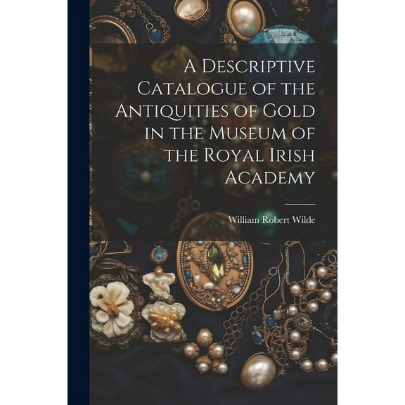 A Descriptive Catalogue of the Antiquities of Gold in the Museum of the Royal Irish Academy (Paperback)