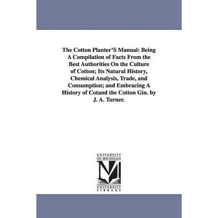 The Cotton Planter's Manual : Being a Compilation of Facts from the Best Authorities on the Culture of Cotton; Its Natural History, Chemical Analysis, Trade, and Consumption; And Embracing a History of Cotand the Cotton Gin. by J. A.