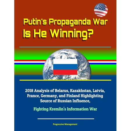 Putin's Propaganda War: Is He Winning? 2018 Analysis of Belarus, Kazakhstan, Latvia, France, Germany, and Finland Highlighting Source of Russian Influence, Fighting Kremlin's Information War -