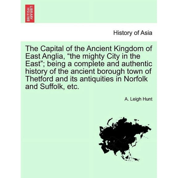 The Capital of the Ancient Kingdom of East Anglia, "the mighty City in the East"; being a complete and authentic history of the ancient borough town of Thetford and its antiquities in Norfolk and Suff