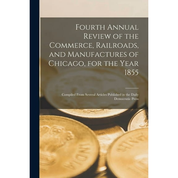 Fourth Annual Review of the Commerce, Railroads, and Manufactures of Chicago, for the Year 1855 : Compiled From Several Articles Published in the Daily Democratic Press (Paperback)