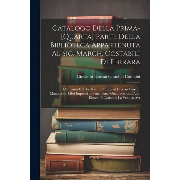 Catalogo Della Prima-[Quarta] Parte Della Biblioteca Appartenuta Al Sig. March. Costabili Di Ferrara: Composta Di Libri Rari E Preziosi in Diverso Genere: Manoscritti, Libri Impressi in Pergamena, Qua