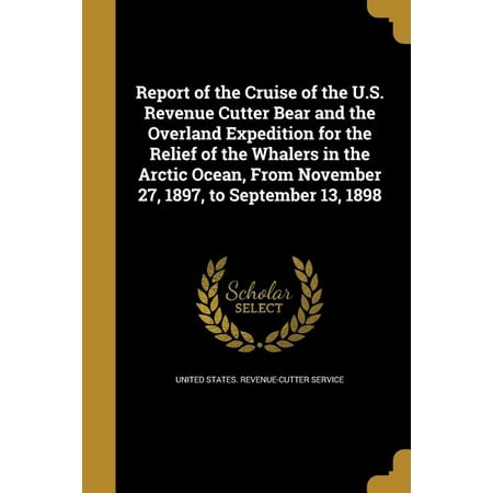 Report of the Cruise of the U.S. Revenue Cutter Bear and the Overland Expedition for the Relief of the Whalers in the Arctic Ocean, from November 27, 1897, to September 13, 1898
