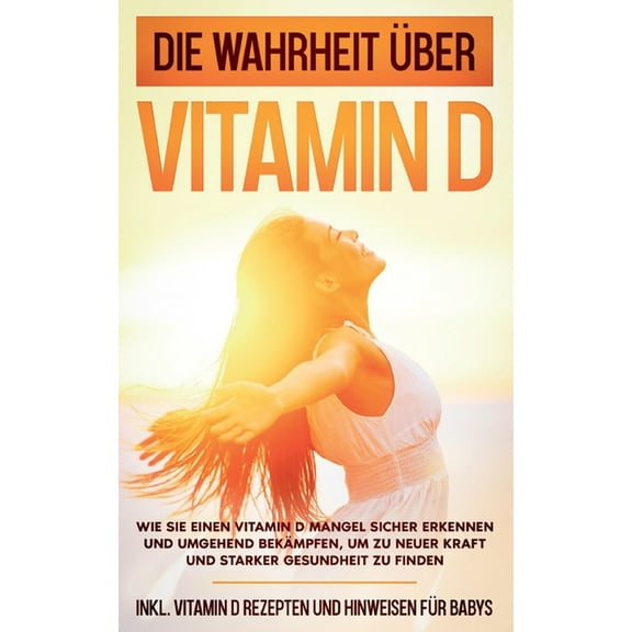 Die Wahrheit über Vitamin D : Wie Sie einen Vitamin D Mangel sicher erkennen und umgehend bekämpfen, um zu neuer Kraft und starker Gesundheit zu finden - inkl. Vitamin D Rezepten und Hinweisen für Babys (Paperback)