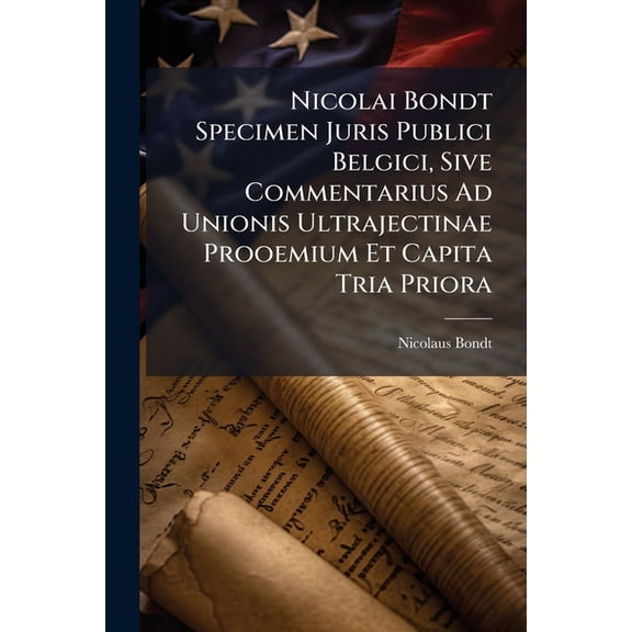 Nicolai Bondt Specimen Juris Publici Belgici, Sive Commentarius Ad Unionis Ultrajectinae Prooemium Et Capita Tria Priora : Praemissa Est Historia Icti Foederis (Paperback)