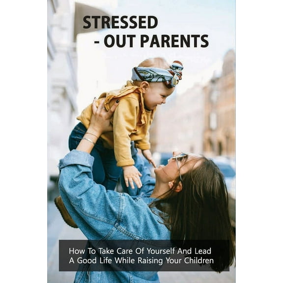 Stressed-Out Parents: How To Take Care Of Yourself And Lead A Good Life While Raising Your Children: Stressed-Out Parents Book (Paperback)