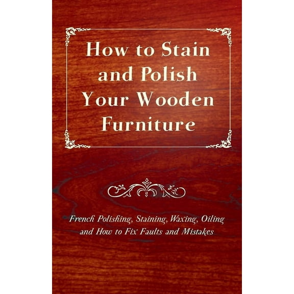 How to Stain and Polish Your Wooden Furniture - French Polishing, Staining, Waxing, Oiling and How to Fix Faults and Mis, (Paperback)