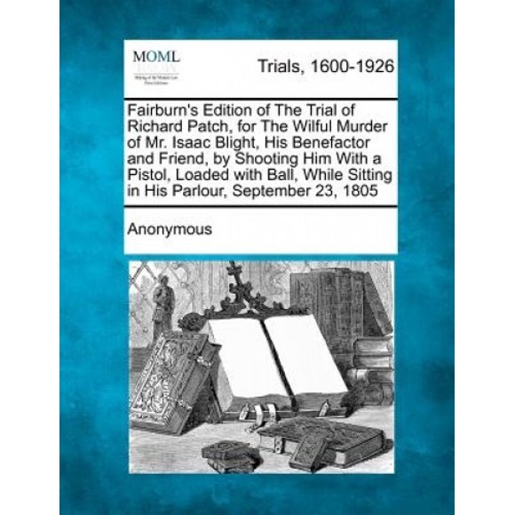 Fairburn's Edition of the Trial of Richard Patch, for the Wilful Murder of Mr. Isaac Blight, His Benefactor and Friend, by Shooting Him with a Pistol, Loaded with Ball, While Sitting in His Parlour, S