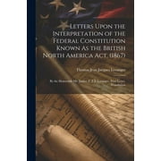 Letters Upon the Interpretation of the Federal Constitution Known As the British North America Act, (1867) : By the Honorable Mr. Justice T. J. J. Loranger. First Letter. Translation (Paperback)