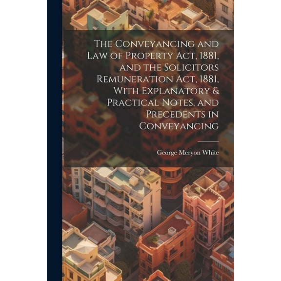 The Conveyancing and Law of Property Act, 1881, and the Solicitors Remuneration Act, 1881, With Explanatory & Practical Notes, and Precedents in Conveyancing (Paperback)