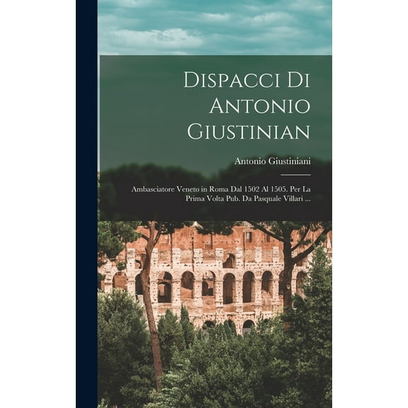 Dispacci Di Antonio Giustinian: Ambasciatore Veneto in Roma Dal 1502 Al 1505. Per La Prima Volta Pub. Da Pasquale Villar, (Hardcover)