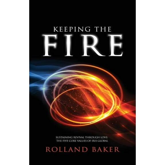 Keeping the Fire: Sustaining Revival Through Love: The Five Core Values of Iris Global (Paperback) by Rolland Baker