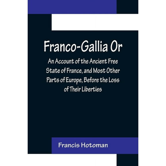 Franco-Gallia Or, An Account of the Ancient Free State of France, and Most Other Parts of Europe, Before the Loss of The, (Paperback)
