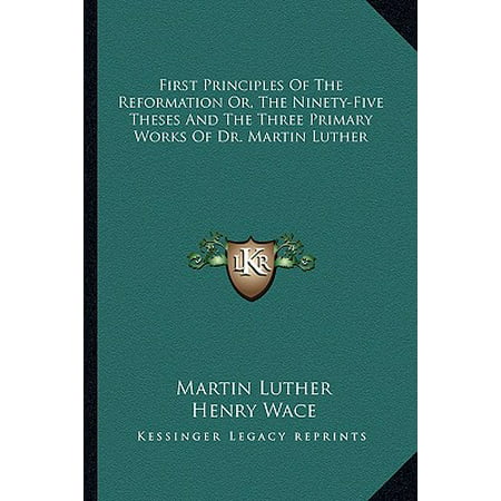 First Principles of the Reformation Or, the Ninety-Five Theses and the Three Primary Works of Dr. Martin