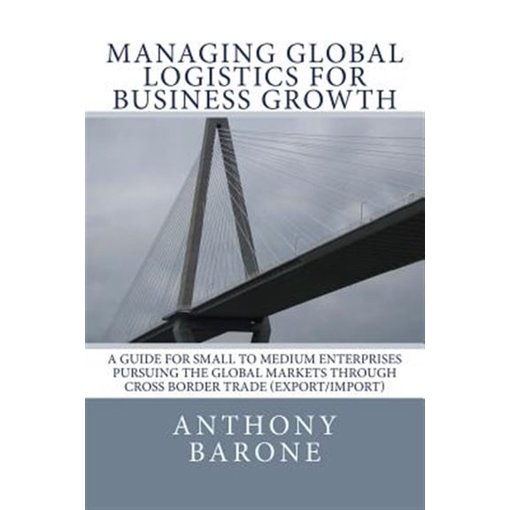 Pre-Owned Managing Global Logistics for Business Growth : A Guide for Small to Medium Enterprises Pursuing the Global Markets Through Cross Border Trade Export/Import