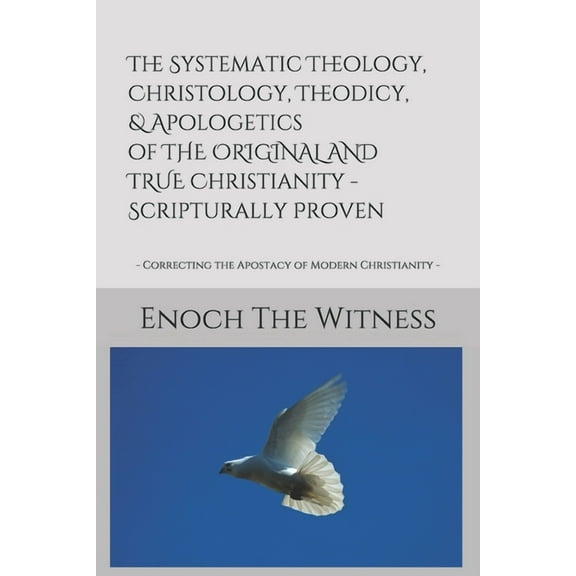 The Systematic Theology, Christology, Theodicy, & Apologetics of THE ORIGINAL AND TRUE Christianity - Scripturally Proven: - Correcting the Apostacy of Modern Christianity - (Paperback)