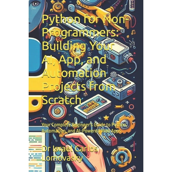 Artificial Intelligence, Machine Learnin Python for Non-Programmers: Building Your AI, App, and Automation Projects from Scratch: Your Complete Beginner's Guide , (Paperback)