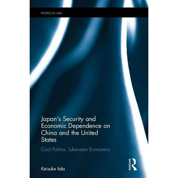 Politics in Asia Japan's Security and Economic Dependence on China and the United States: Cool Politics, Lukewarm Economics, (Hardcover)